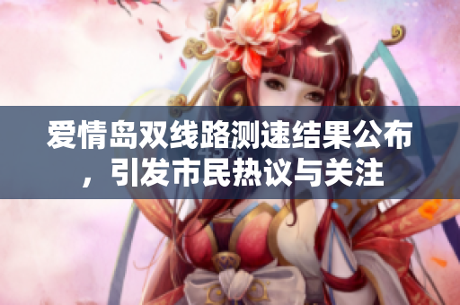 爱情岛双线路测速结果公布，引发市民热议与关注