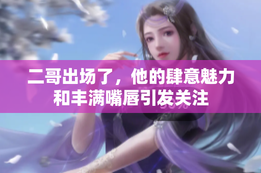 二哥出场了，他的肆意魅力和丰满嘴唇引发关注