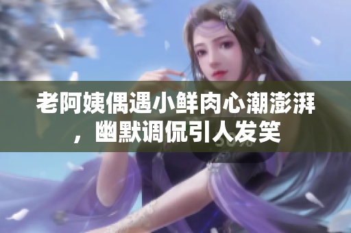 老阿姨偶遇小鲜肉心潮澎湃，幽默调侃引人发笑
