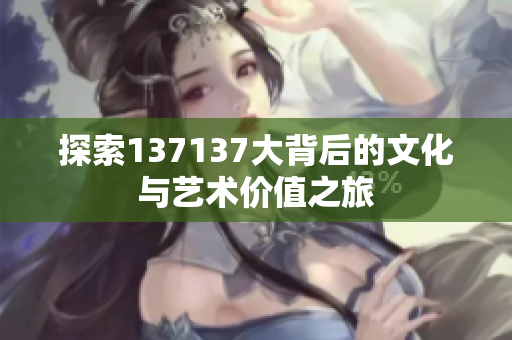 探索137137大背后的文化与艺术价值之旅