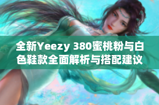 全新Yeezy 380蜜桃粉与白色鞋款全面解析与搭配建议