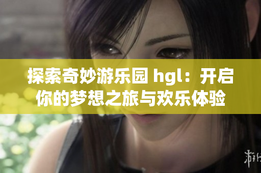 探索奇妙游乐园 hgl：开启你的梦想之旅与欢乐体验