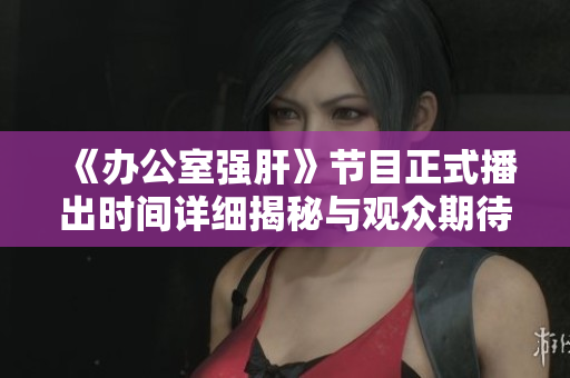 《办公室强肝》节目正式播出时间详细揭秘与观众期待分析
