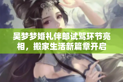 吴梦梦婚礼伴郎试驾环节亮相，搬家生活新篇章开启