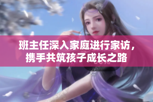 班主任深入家庭进行家访，携手共筑孩子成长之路
