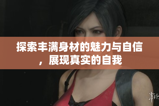 探索丰满身材的魅力与自信，展现真实的自我