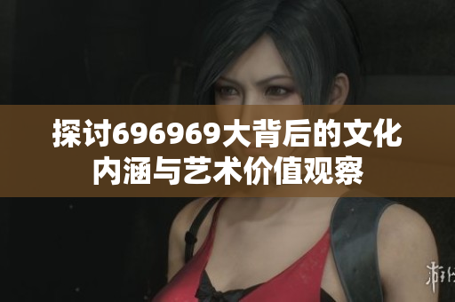 探讨696969大背后的文化内涵与艺术价值观察