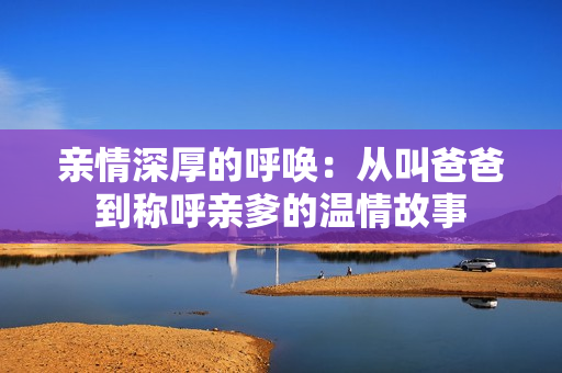 亲情深厚的呼唤：从叫爸爸到称呼亲爹的温情故事