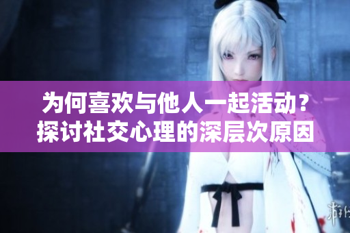 为何喜欢与他人一起活动？探讨社交心理的深层次原因