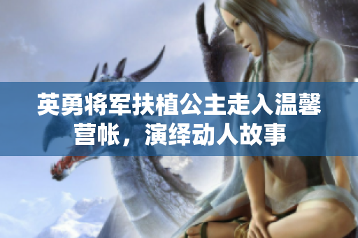 英勇将军扶植公主走入温馨营帐，演绎动人故事