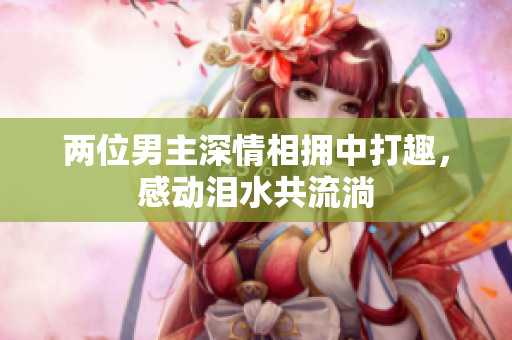 两位男主深情相拥中打趣，感动泪水共流淌