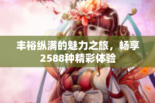 丰裕纵满的魅力之旅，畅享2588种精彩体验