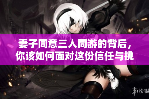 妻子同意三人同游的背后，你该如何面对这份信任与挑战