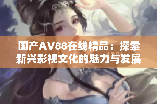 国产AV88在线精品：探索新兴影视文化的魅力与发展趋势