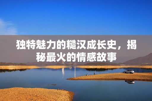 独特魅力的糙汉成长史，揭秘最火的情感故事