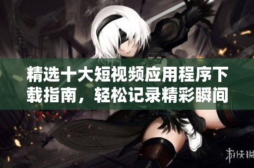 精选十大短视频应用程序下载指南，轻松记录精彩瞬间