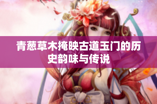 青葱草木掩映古道玉门的历史韵味与传说