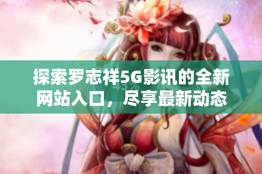探索罗志祥5G影讯的全新网站入口，尽享最新动态