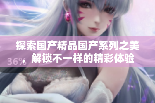 探索国产精品国产系列之美，解锁不一样的精彩体验