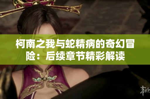 柯南之我与蛇精病的奇幻冒险：后续章节精彩解读