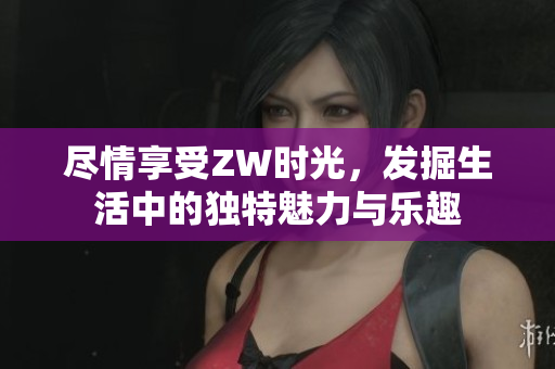 尽情享受ZW时光，发掘生活中的独特魅力与乐趣