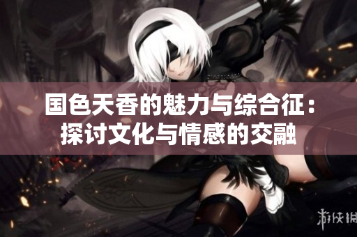 国色天香的魅力与综合征：探讨文化与情感的交融