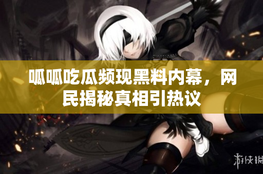 呱呱吃瓜频现黑料内幕，网民揭秘真相引热议