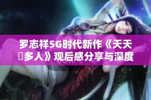 罗志祥5G时代新作《天天奭多人》观后感分享与深度解析
