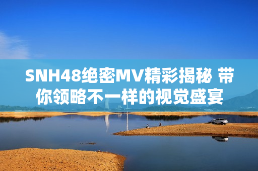 SNH48绝密MV精彩揭秘 带你领略不一样的视觉盛宴