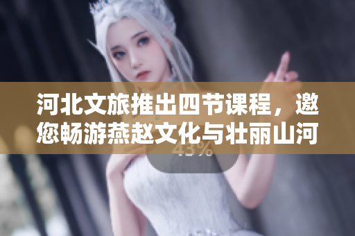河北文旅推出四节课程，邀您畅游燕赵文化与壮丽山河