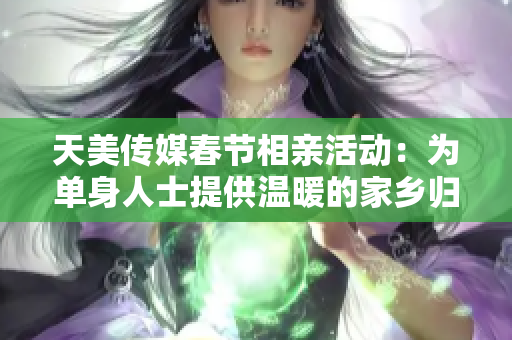 天美传媒春节相亲活动：为单身人士提供温暖的家乡归属感