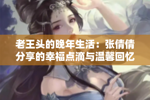 老王头的晚年生活：张倩倩分享的幸福点滴与温馨回忆
