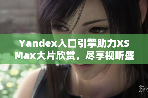 Yandex入口引擎助力XSMax大片欣赏，尽享视听盛宴