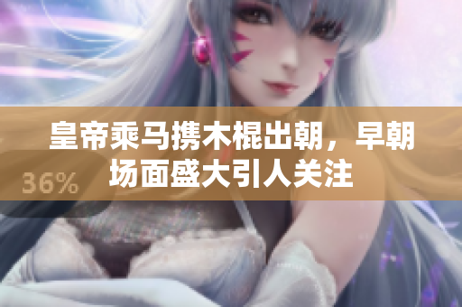 皇帝乘马携木棍出朝，早朝场面盛大引人关注