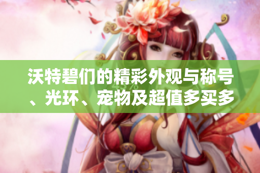 沃特碧们的精彩外观与称号、光环、宠物及超值多买多送活动全方位解析