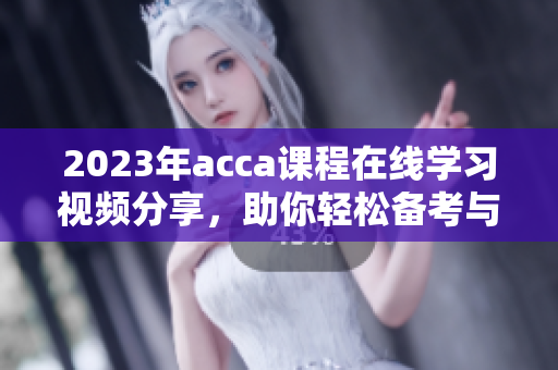 2023年acca课程在线学习视频分享，助你轻松备考与提升