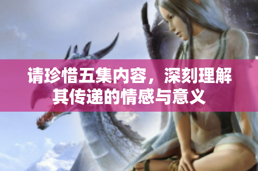 请珍惜五集内容，深刻理解其传递的情感与意义