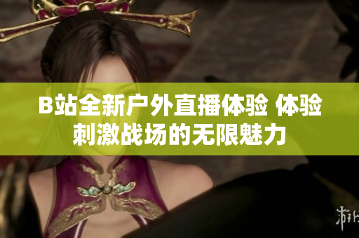 B站全新户外直播体验 体验刺激战场的无限魅力