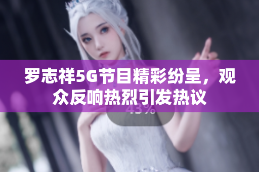 罗志祥5G节目精彩纷呈，观众反响热烈引发热议