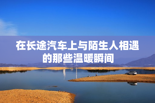 在长途汽车上与陌生人相遇的那些温暖瞬间