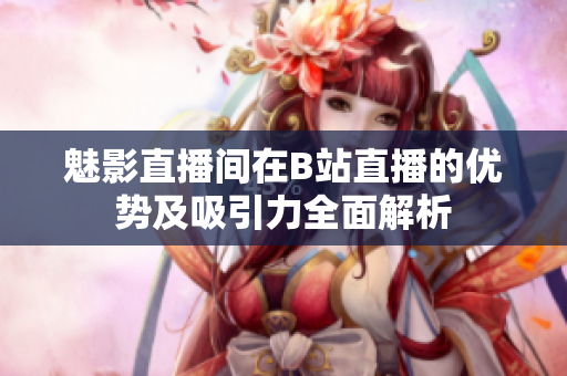 魅影直播间在B站直播的优势及吸引力全面解析