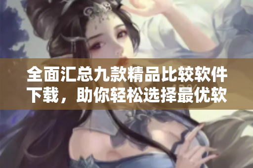 全面汇总九款精品比较软件下载，助你轻松选择最优软件