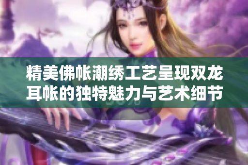 精美佛帐潮绣工艺呈现双龙耳帐的独特魅力与艺术细节