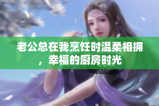 老公总在我烹饪时温柔相拥，幸福的厨房时光