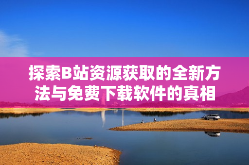 探索B站资源获取的全新方法与免费下载软件的真相