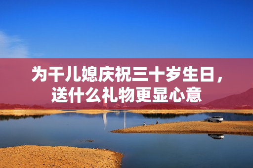 为干儿媳庆祝三十岁生日，送什么礼物更显心意