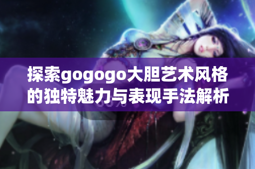 探索gogogo大胆艺术风格的独特魅力与表现手法解析