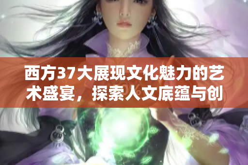 西方37大展现文化魅力的艺术盛宴，探索人文底蕴与创新之美