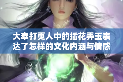 大奉打更人中的插花弄玉表达了怎样的文化内涵与情感张力