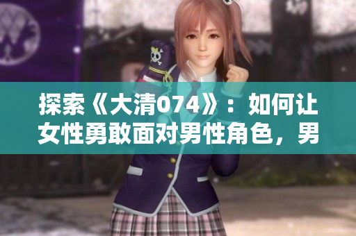 探索《大清074》：如何让女性勇敢面对男性角色，男性也能转变为不同的视角